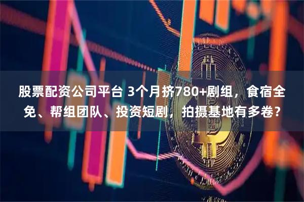 股票配资公司平台 3个月挤780+剧组，食宿全免、帮组团队、投资短剧，拍摄基地有多卷？