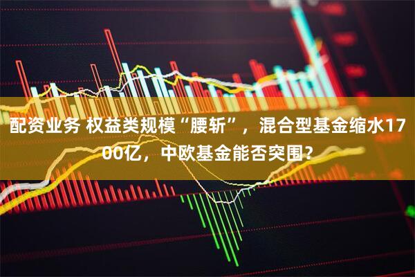 配资业务 权益类规模“腰斩”，混合型基金缩水1700亿，中欧基金能否突围？