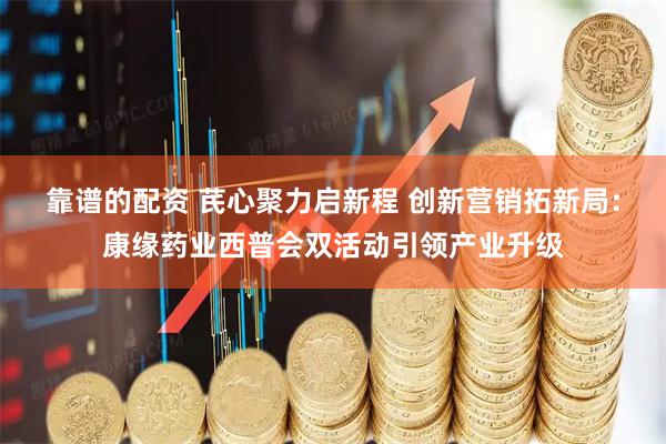 靠谱的配资 芪心聚力启新程 创新营销拓新局：康缘药业西普会双活动引领产业升级