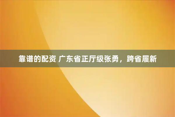 靠谱的配资 广东省正厅级张勇，跨省履新