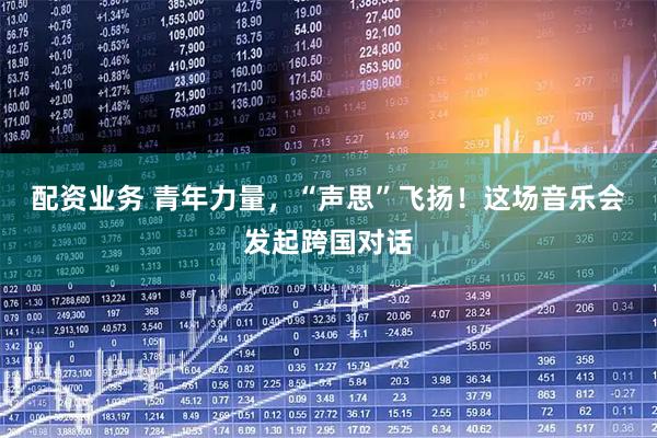 配资业务 青年力量，“声思”飞扬！这场音乐会发起跨国对话