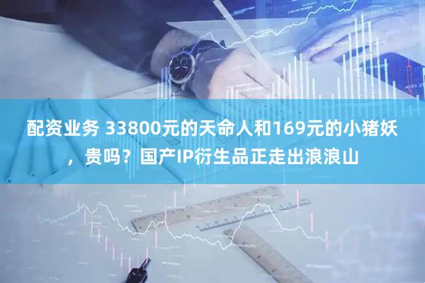 配资业务 33800元的天命人和169元的小猪妖，贵吗？国产IP衍生品正走出浪浪山