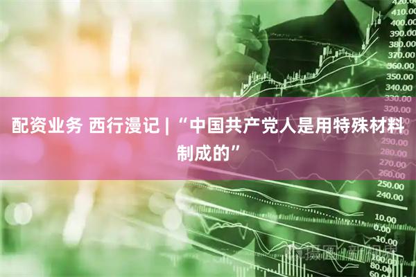 配资业务 西行漫记 | “中国共产党人是用特殊材料制成的”