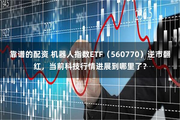 靠谱的配资 机器人指数ETF（560770）逆市翻红，当前科技行情进展到哪里了？