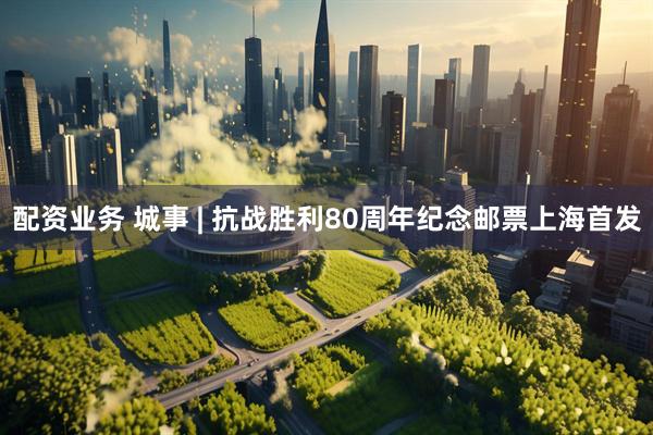 配资业务 城事 | 抗战胜利80周年纪念邮票上海首发