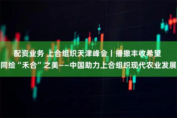 配资业务 上合组织天津峰会丨播撒丰收希望&#32;同绘“禾合”之美——中国助力上合组织现代农业发展