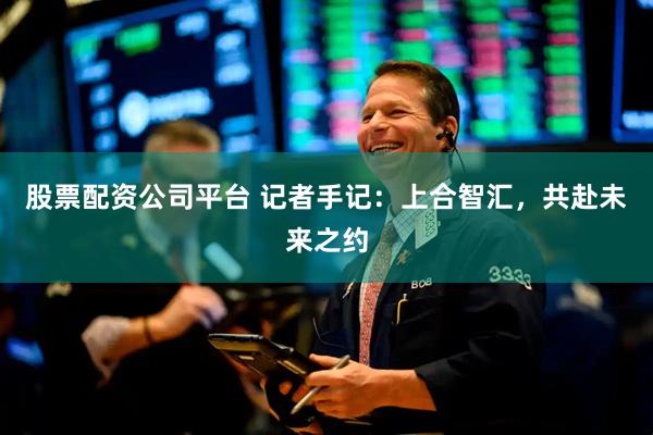 股票配资公司平台 记者手记：上合智汇，共赴未来之约