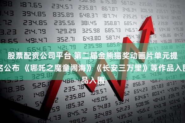 股票配资公司平台 第二届金熊猫奖动画片单元提名公布 《哪吒之魔童闹海》《长安三万里》等作品入围