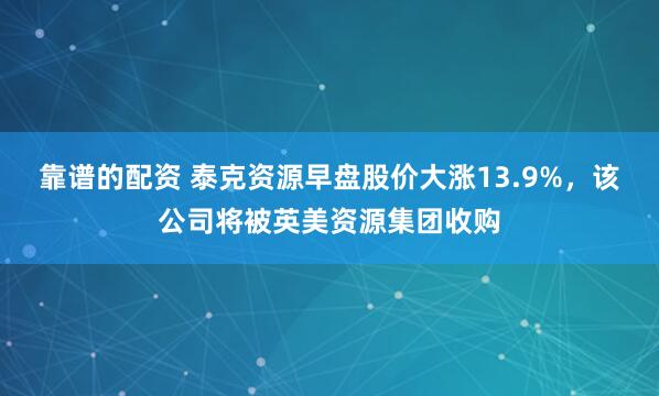 靠谱的配资 泰克资源早盘股价大涨13.9%，该公司将被英美资源集团收购
