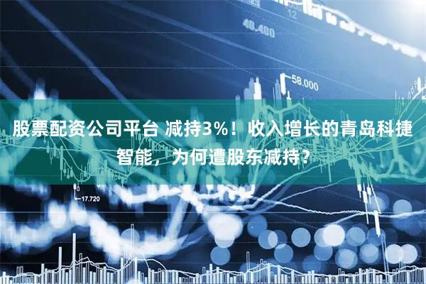 股票配资公司平台 减持3%！收入增长的青岛科捷智能，为何遭股东减持？