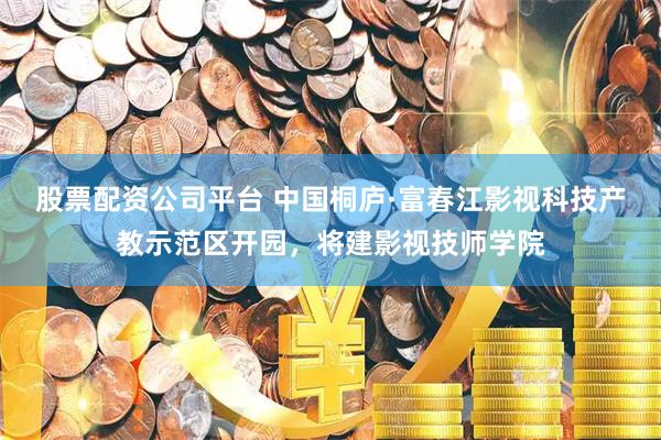 股票配资公司平台 中国桐庐·富春江影视科技产教示范区开园，将建影视技师学院