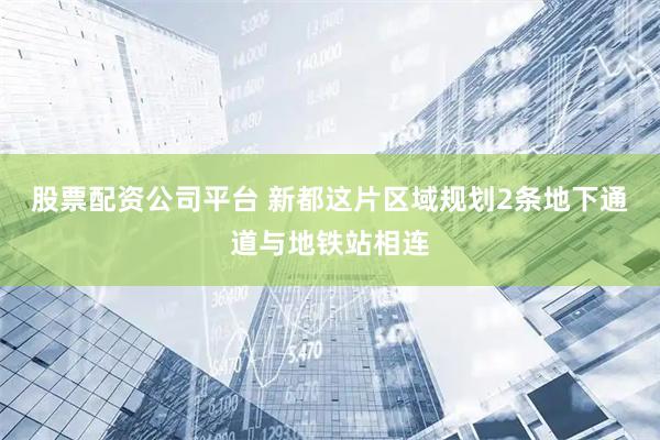 股票配资公司平台 新都这片区域规划2条地下通道与地铁站相连