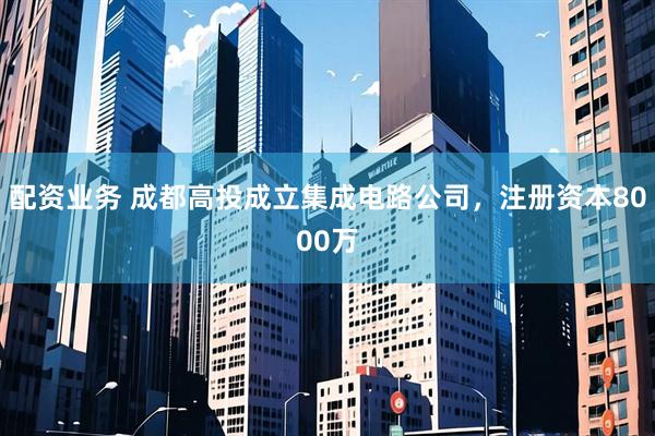 配资业务 成都高投成立集成电路公司，注册资本8000万