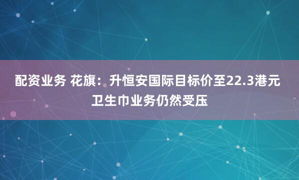 配资业务 花旗：升恒安国际目标价至22.3港元 卫生巾业务仍然受压