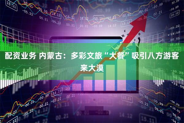 配资业务 内蒙古：多彩文旅“大餐”吸引八方游客来大漠