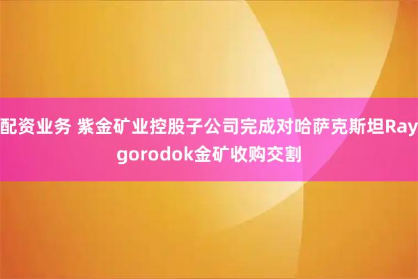 配资业务 紫金矿业控股子公司完成对哈萨克斯坦Raygorodok金矿收购交割