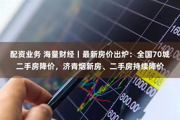 配资业务 海量财经丨最新房价出炉：全国70城二手房降价，济青烟新房、二手房持续降价