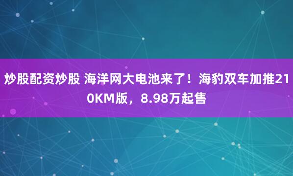 炒股配资炒股 海洋网大电池来了！海豹双车加推210KM版，8.98万起售