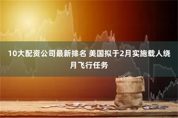 10大配资公司最新排名 美国拟于2月实施载人绕月飞行任务