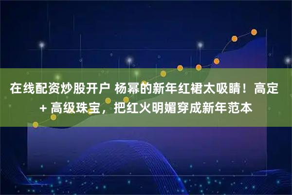在线配资炒股开户 杨幂的新年红裙太吸睛！高定 + 高级珠宝，把红火明媚穿成新年范本