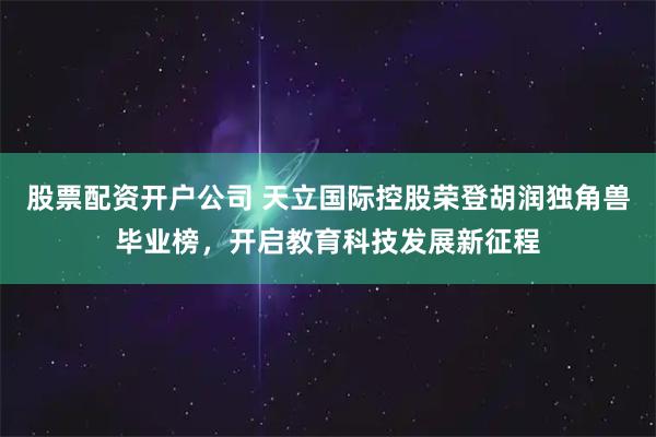 股票配资开户公司 天立国际控股荣登胡润独角兽毕业榜，开启教育科技发展新征程