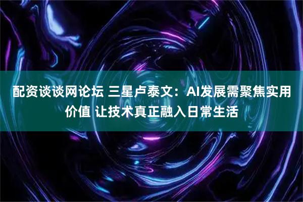 配资谈谈网论坛 三星卢泰文：AI发展需聚焦实用价值 让技术真正融入日常生活