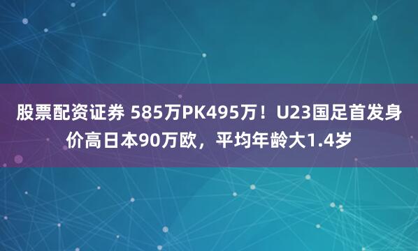 股票配资证券 585万PK495万！U23国足首发身价高日本90万欧，平均年龄大1.4岁