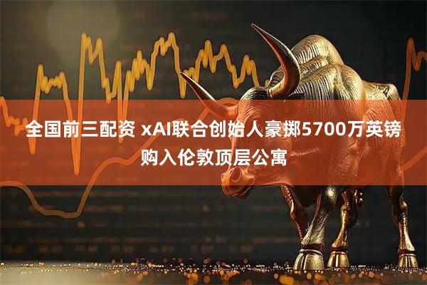 全国前三配资 xAI联合创始人豪掷5700万英镑购入伦敦顶层公寓