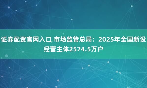 证券配资官网入口 市场监管总局：2025年全国新设经营主体2574.5万户