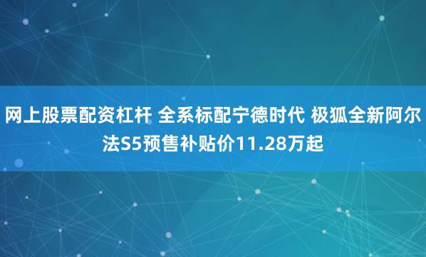 网上股票配资杠杆 全系标配宁德时代 极狐全新阿尔法S5预售补贴价11.28万起