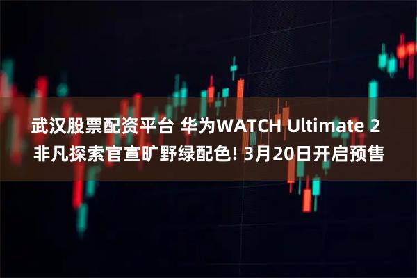 武汉股票配资平台 华为WATCH Ultimate 2 非凡探索官宣旷野绿配色! 3月20日开启预售