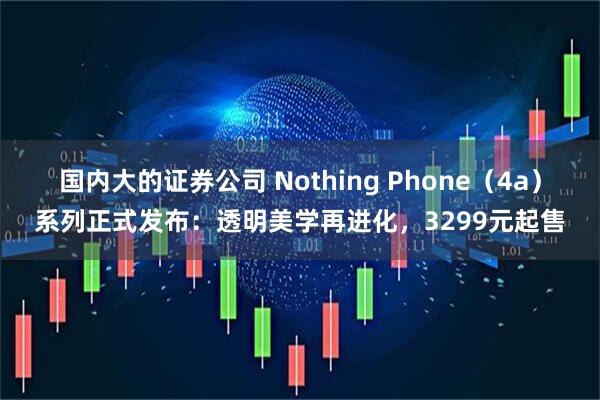 国内大的证券公司 Nothing Phone(4a)系列正式发布:透明美学再进化,3299元起售