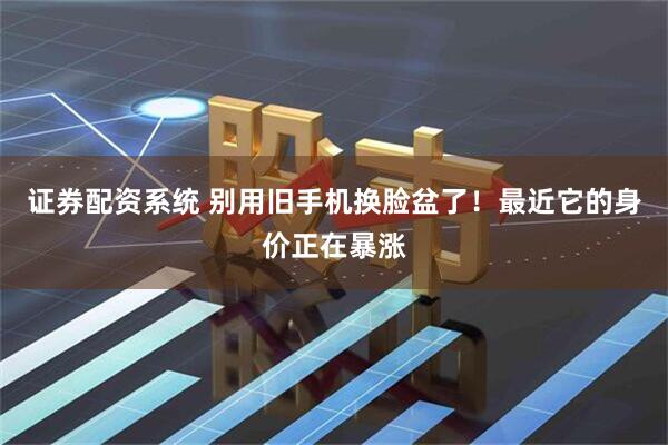 证券配资系统 别用旧手机换脸盆了!最近它的身价正在暴涨