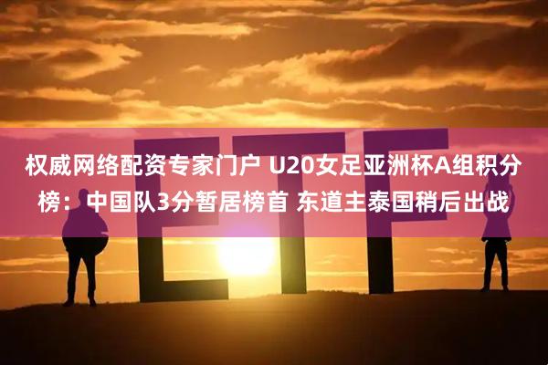 权威网络配资专家门户 U20女足亚洲杯A组积分榜：中国队3分暂居榜首 东道主泰国稍后出战