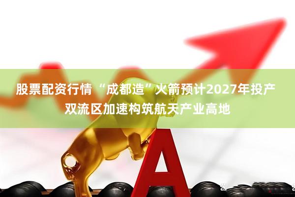 股票配资行情 “成都造”火箭预计2027年投产 双流区加速构筑航天产业高地