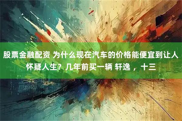 股票金融配资 为什么现在汽车的价格能便宜到让人怀疑人生？几年前买一辆 轩逸 ，十三