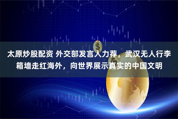 太原炒股配资 外交部发言人力荐，武汉无人行李箱墙走红海外，向世界展示真实的中国文明