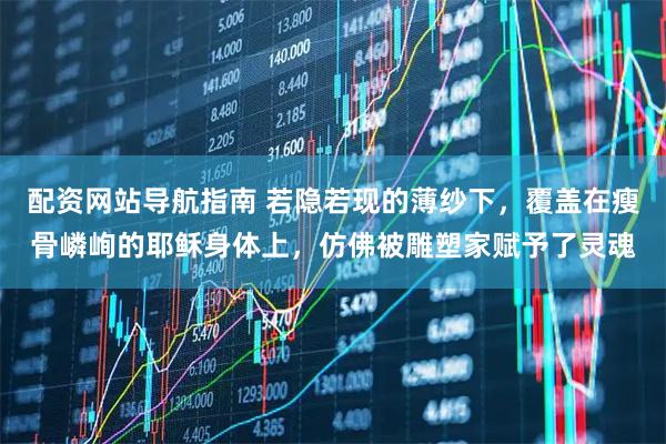 配资网站导航指南 若隐若现的薄纱下，覆盖在瘦骨嶙峋的耶稣身体上，仿佛被雕塑家赋予了灵魂