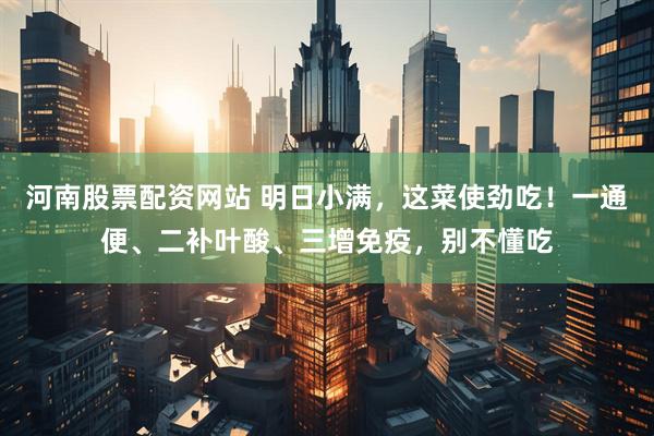 河南股票配资网站 明日小满，这菜使劲吃！一通便、二补叶酸、三增免疫，别不懂吃