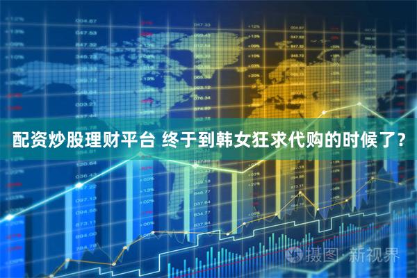 配资炒股理财平台 终于到韩女狂求代购的时候了?