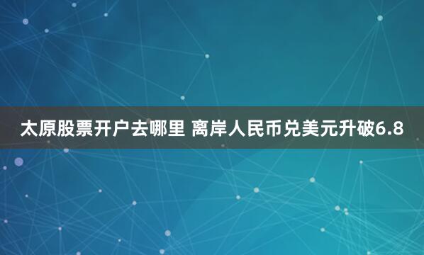 太原股票开户去哪里 离岸人民币兑美元升破6.8
