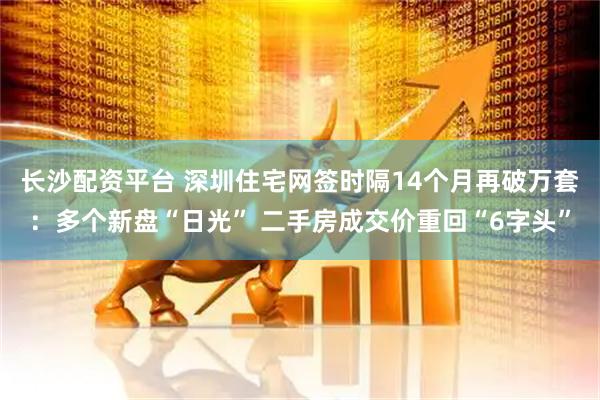 长沙配资平台 深圳住宅网签时隔14个月再破万套:多个新盘“日光” 二手房成交价重回“6字头”