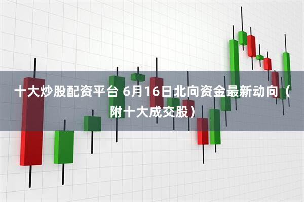 十大炒股配资平台 6月16日北向资金最新动向（附十大成交股）