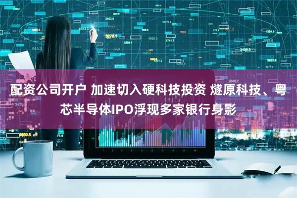 配资公司开户 加速切入硬科技投资 燧原科技、粤芯半导体IPO浮现多家银行身影