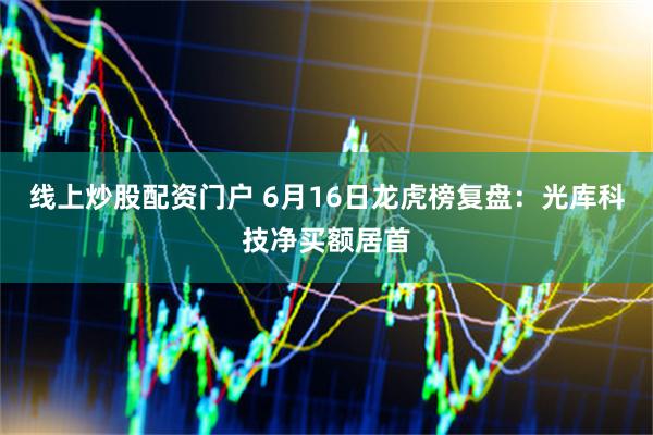 线上炒股配资门户 6月16日龙虎榜复盘：光库科技净买额居首