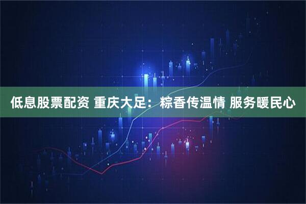低息股票配资 重庆大足：粽香传温情 服务暖民心