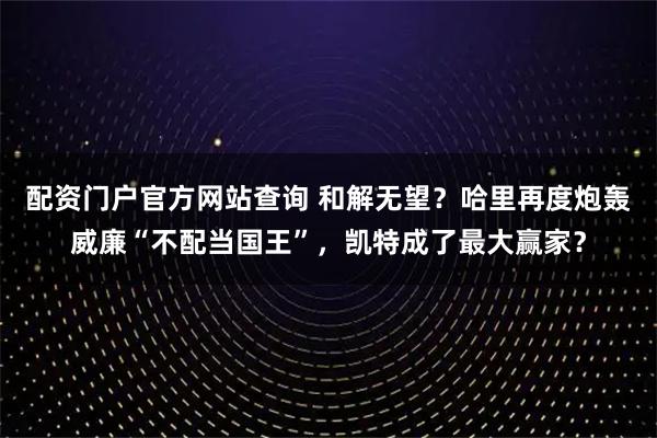 配资门户官方网站查询 和解无望?哈里再度炮轰威廉“不配当国王”,凯特成了最大赢家?