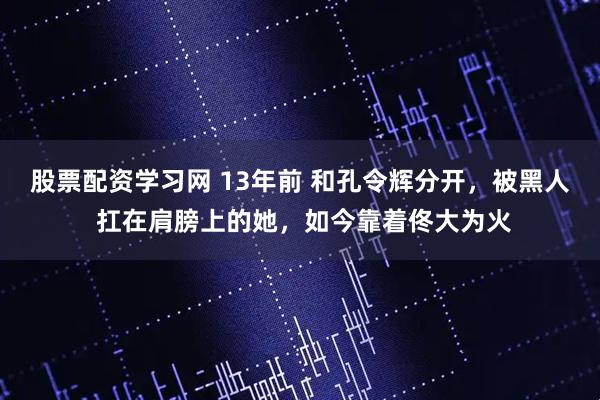 股票配资学习网 13年前 和孔令辉分开，被黑人 扛在肩膀上的她，如今靠着佟大为火