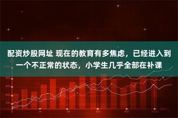 配资炒股网址 现在的教育有多焦虑，已经进入到一个不正常的状态，小学生几乎全部在补课