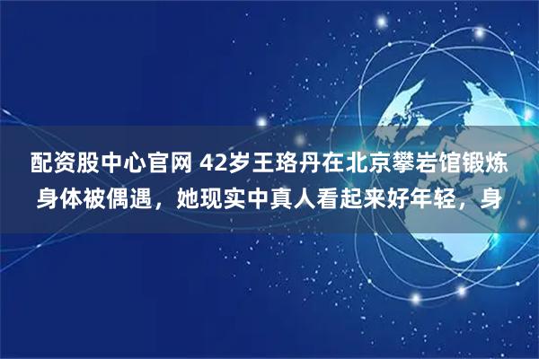 配资股中心官网 42岁王珞丹在北京攀岩馆锻炼身体被偶遇，她现实中真人看起来好年轻，身